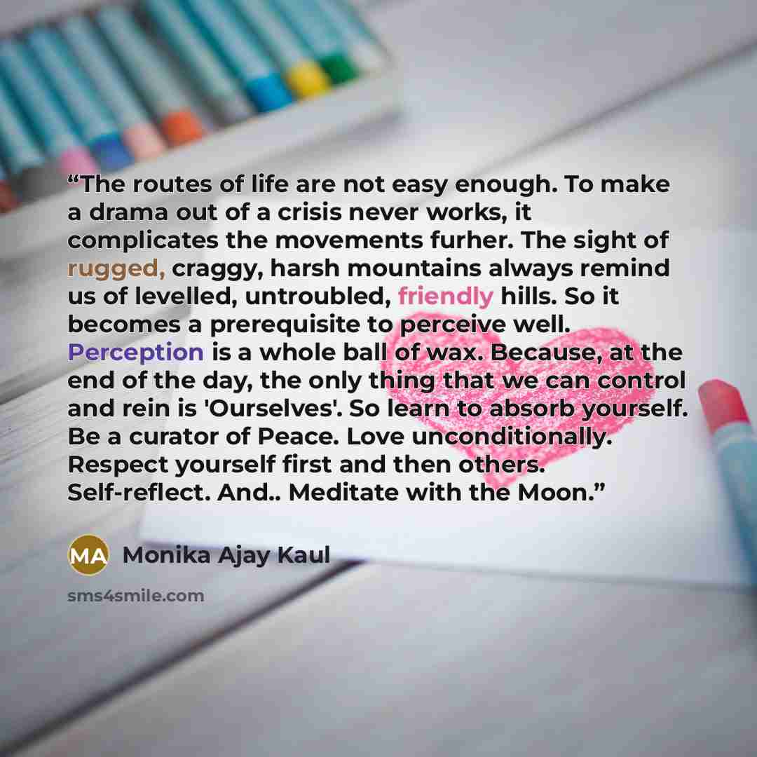 “The routes of life are not easy enough. To make a drama out of a crisis never works, it complicates the movements furher. The sight of rugged, craggy, harsh mountains always remind us of levelled, untroubled, friendly hills. So it becomes a prerequisite to perceive well. Perception is a whole ball…” quote by Monika Ajay Kaul