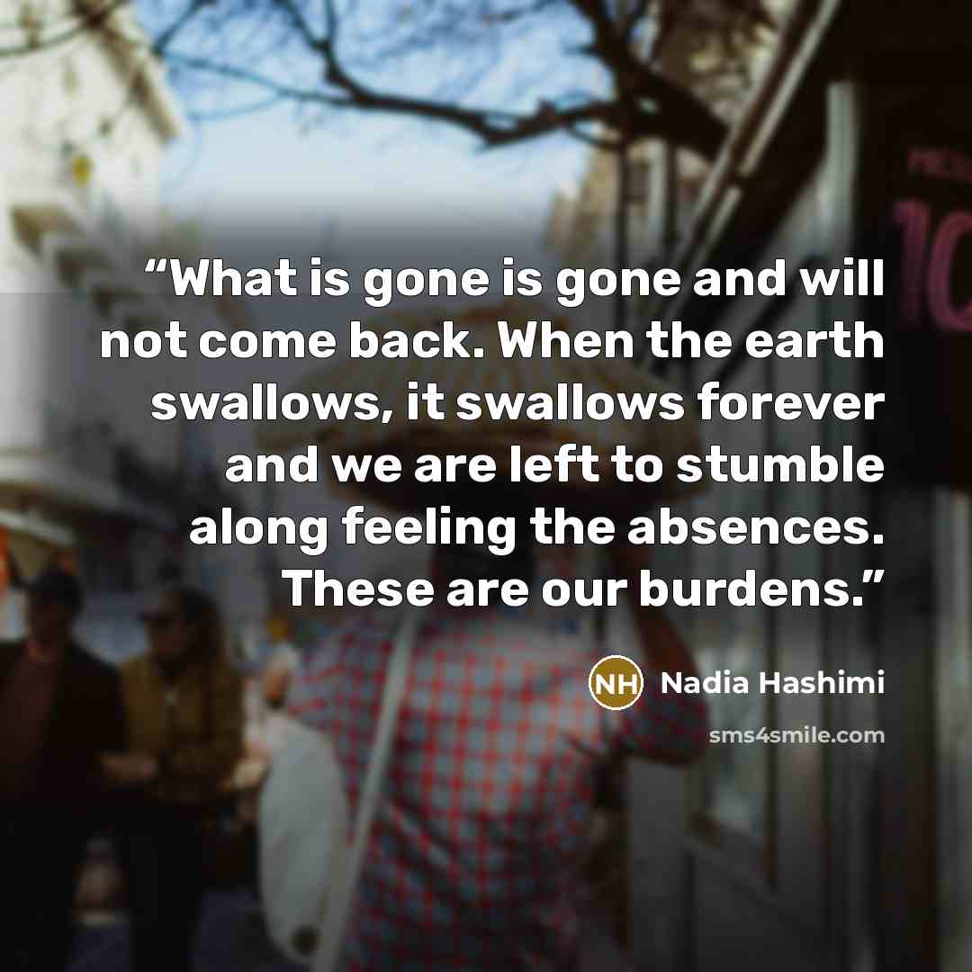 “What is gone is gone and will not come back. When the earth swallows, it swallows forever and we are left to stumble along feeling the absences. These are our burdens.” quote by Nadia Hashimi