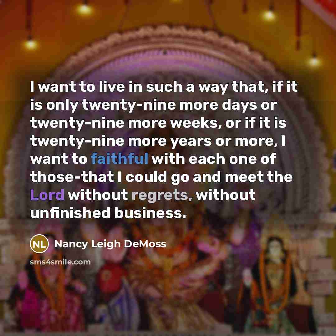 “I want to live in such a way that, if it is only twenty-nine more days or twenty-nine more weeks, or if it is twenty-nine more years or more, I want to faithful with each one of those-that I could go and meet the Lord without regrets, without unfinished business.” quote by Nancy Leigh DeMoss