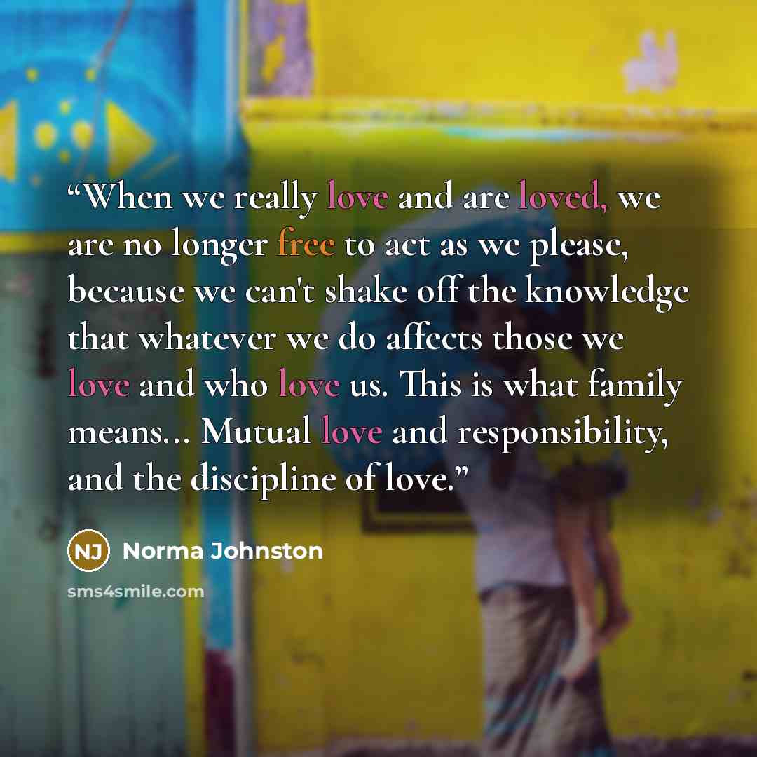 “When we really love and are loved, we are no longer free to act as we please, because we can't shake off the knowledge that whatever we do affects those we love and who love us. This is what family means... Mutual love and responsibility, and the discipline of love.” quote by Norma Johnston