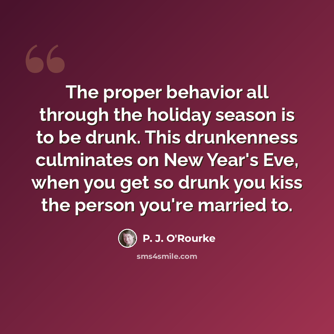 “The proper behavior all through the holiday season is to be drunk. This drunkenness culminates on New Year's Eve, when you get so drunk you kiss the person you're married to.” quote by P. J. O'Rourke