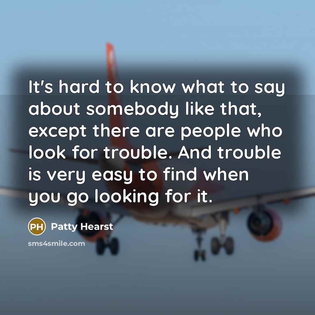 “It's hard to know what to say about somebody like that, except there are people who look for trouble. And trouble is very easy to find when you go looking for it.” quote by Patty Hearst
