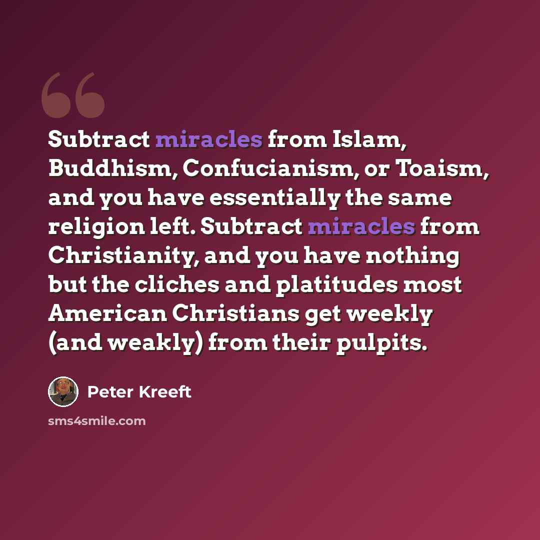 “Subtract miracles from Islam, Buddhism, Confucianism, or Toaism, and you have essentially the same religion left. Subtract miracles from Christianity, and you have nothing but the cliches and platitudes most American Christians get weekly (and weakly) from their pulpits.” quote by Peter Kreeft