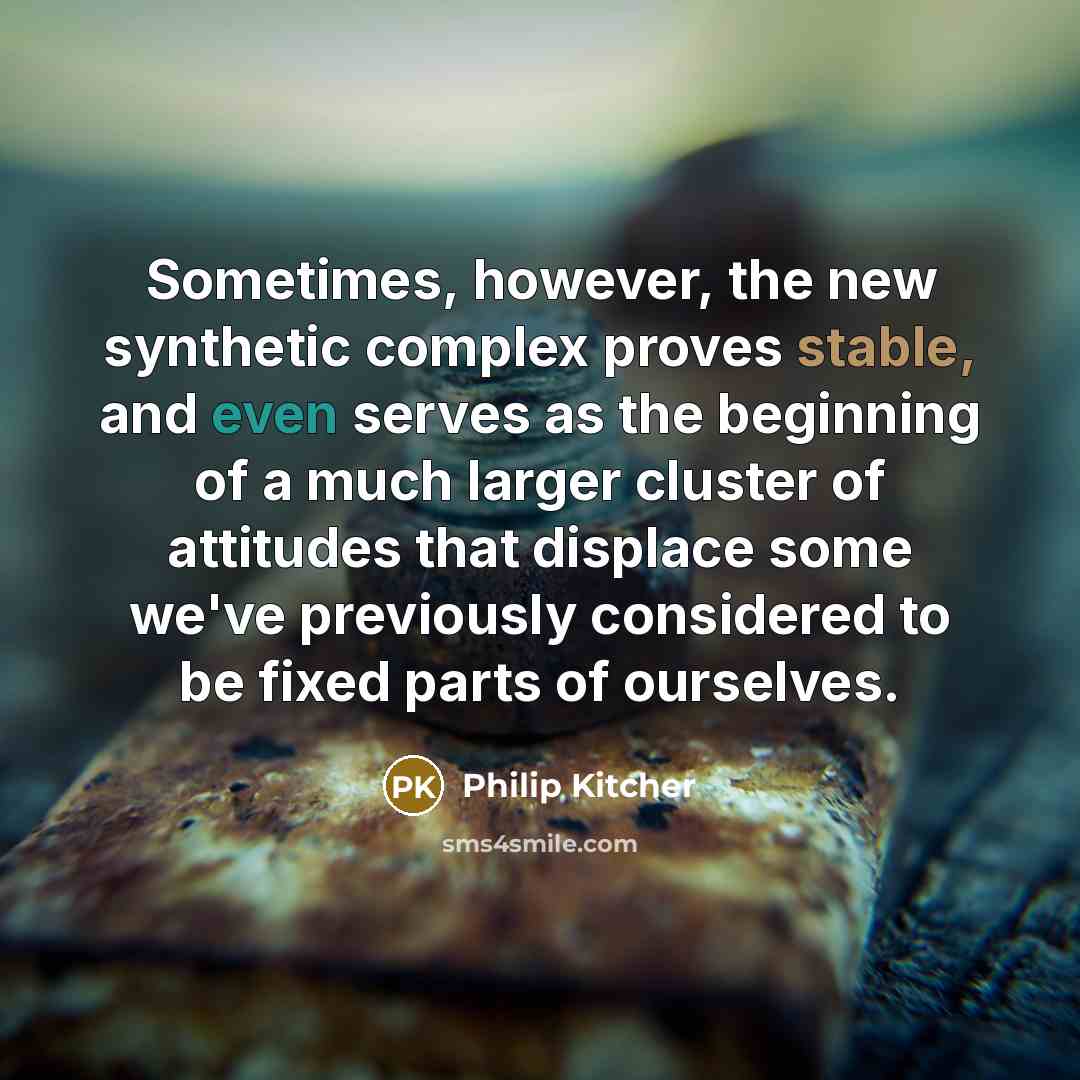 “Sometimes, however, the new synthetic complex proves stable, and even serves as the beginning of a much larger cluster of attitudes that displace some we've previously considered to be fixed parts of ourselves.” quote by Philip Kitcher