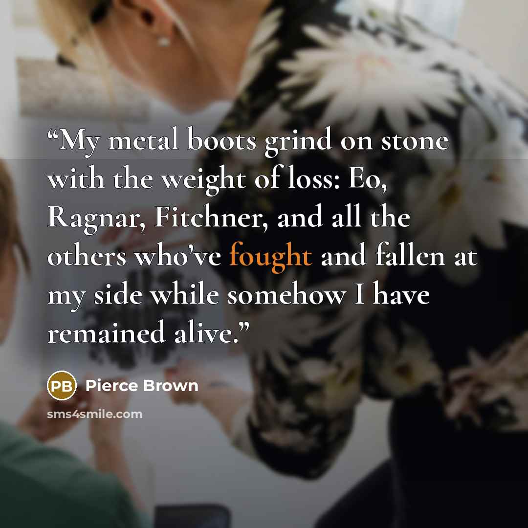“My metal boots grind on stone with the weight of loss: Eo, Ragnar, Fitchner, and all the others who’ve fought and fallen at my side while somehow I have remained alive.” quote by Pierce Brown