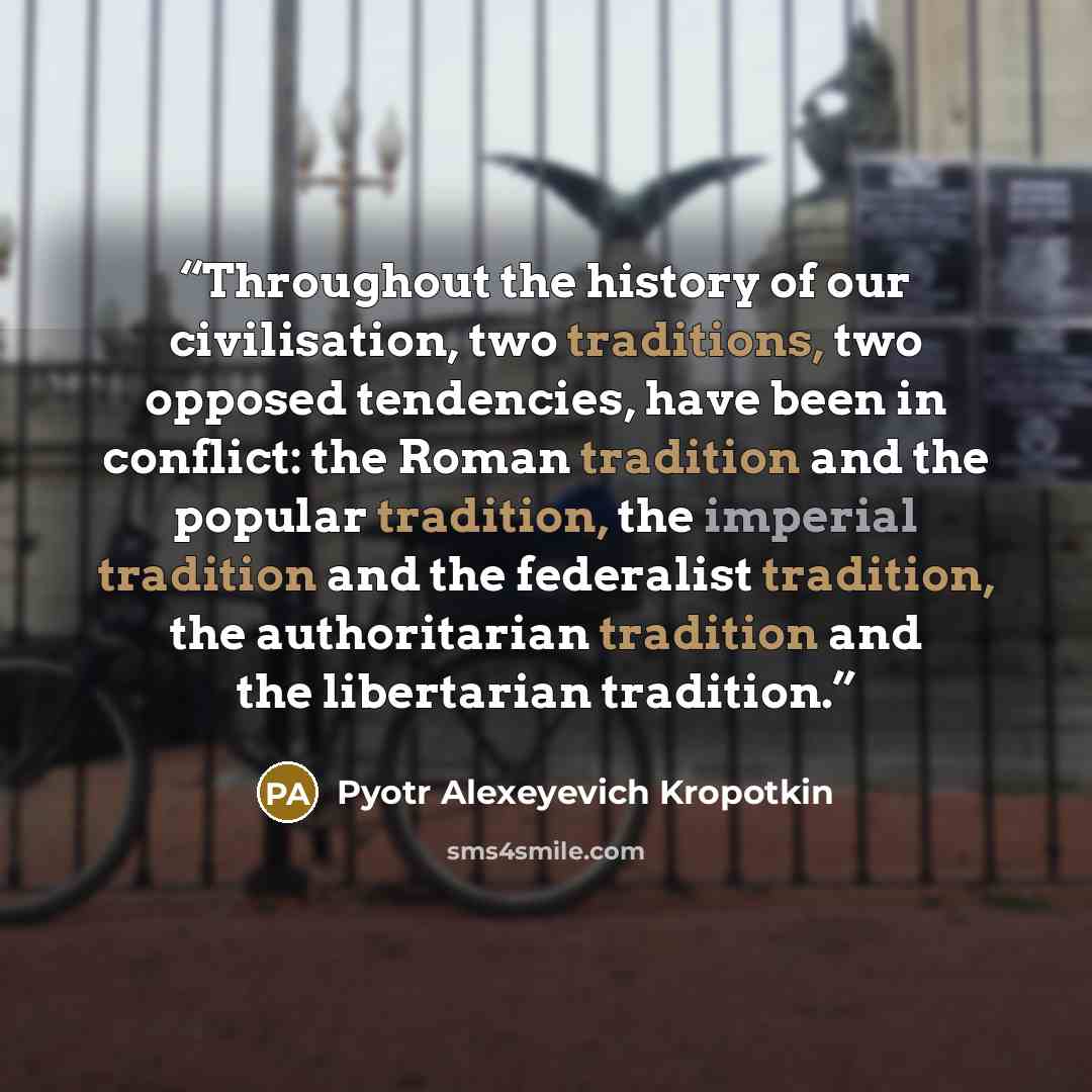 “Throughout the history of our civilisation, two traditions, two opposed tendencies, have been in conflict: the Roman tradition and the popular tradition, the imperial tradition and the federalist tradition, the authoritarian tradition and the libertarian tradition.” quote by Pyotr Alexeyevich Kropotkin