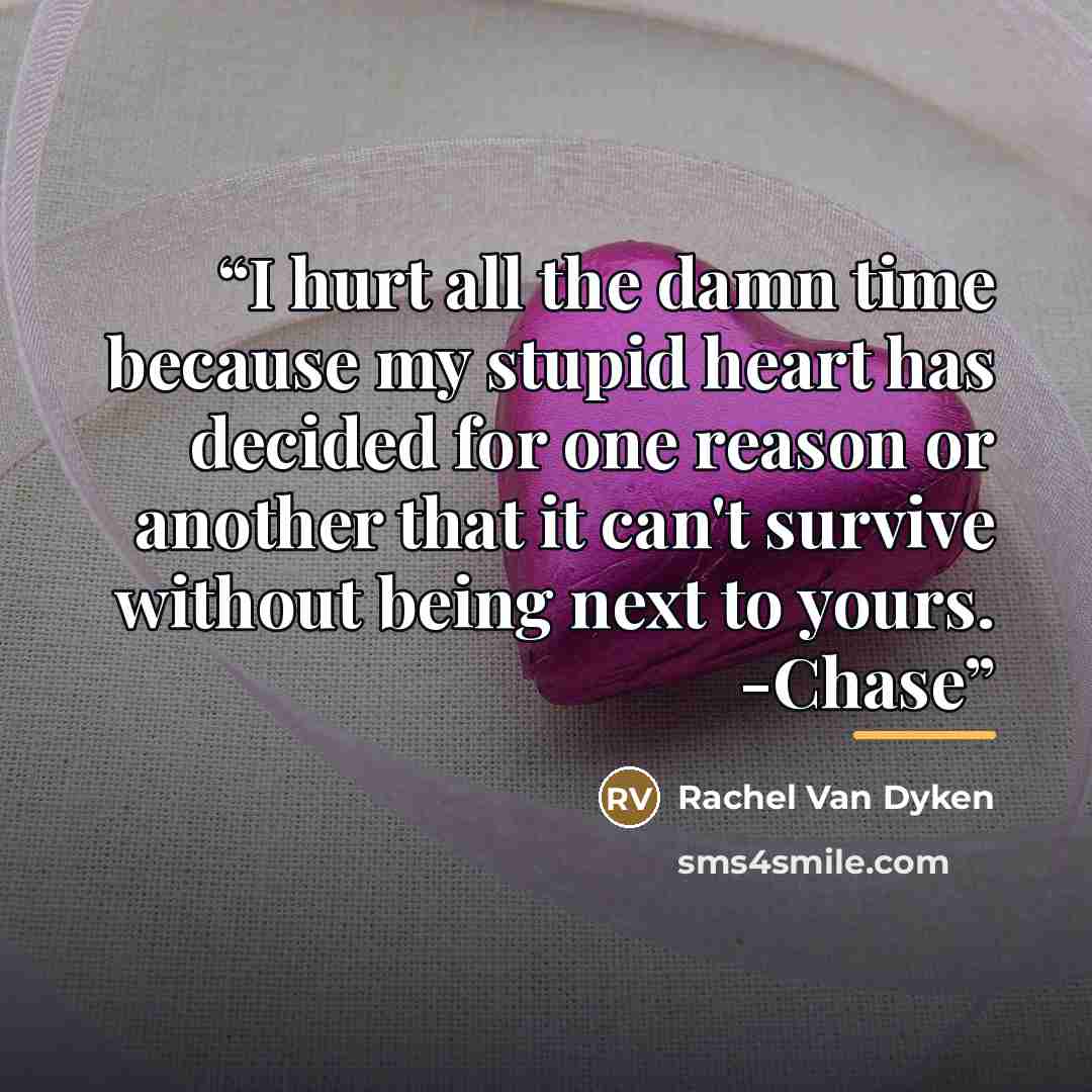 “I hurt all the damn time because my stupid heart has decided for one reason or another that it can't survive without being next to yours. -Chase” quote by Rachel Van Dyken