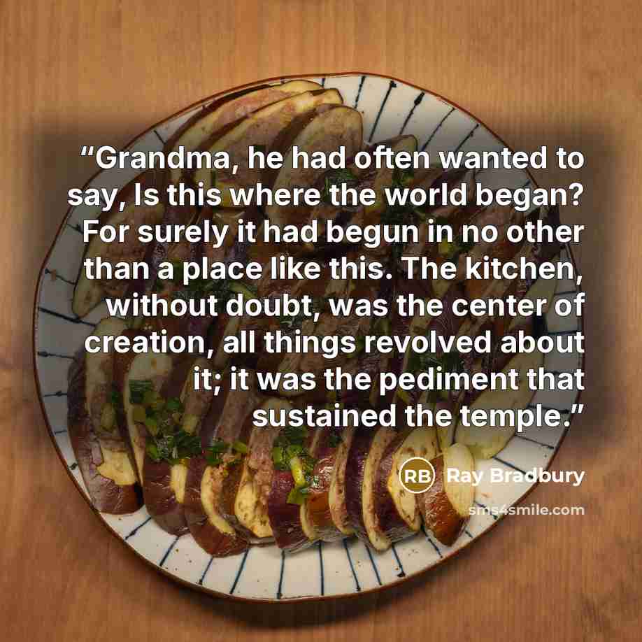 “Grandma, he had often wanted to say, Is this where the world began? For surely it had begun in no other than a place like this. The kitchen, without doubt, was the center of creation, all things revolved about it; it was the pediment that sustained the temple.” quote by Ray Bradbury