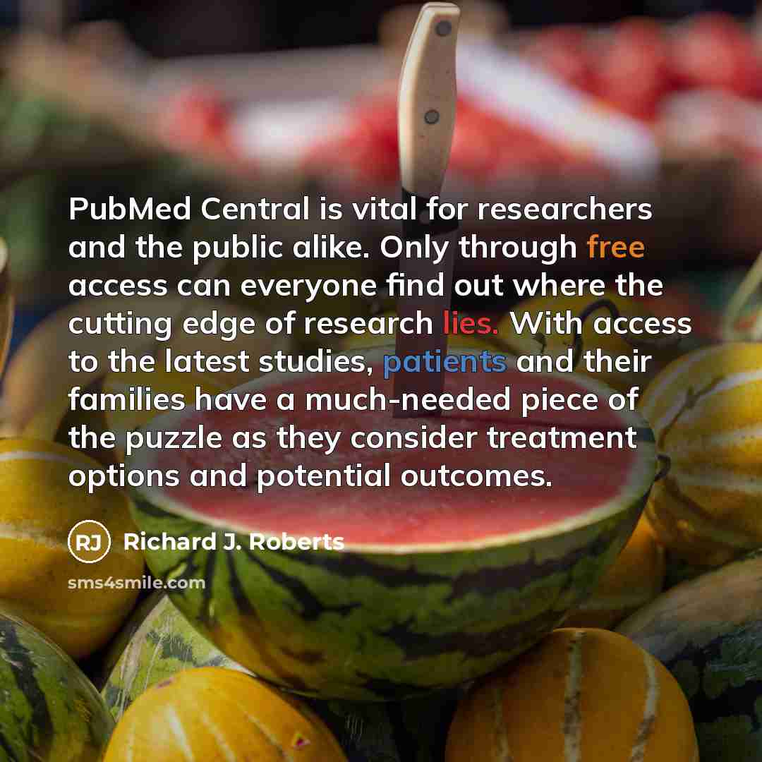 “PubMed Central is vital for researchers and the public alike. Only through free access can everyone find out where the cutting edge of research lies. With access to the latest studies, patients and their families have a much-needed piece of the puzzle as they consider treatment options and…” quote by Richard J. Roberts
