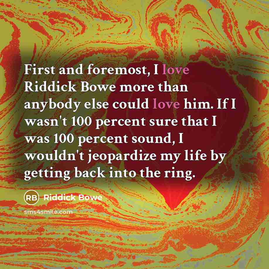 “First and foremost, I love Riddick Bowe more than anybody else could love him. If I wasn't 100 percent sure that I was 100 percent sound, I wouldn't jeopardize my life by getting back into the ring.” quote by Riddick Bowe