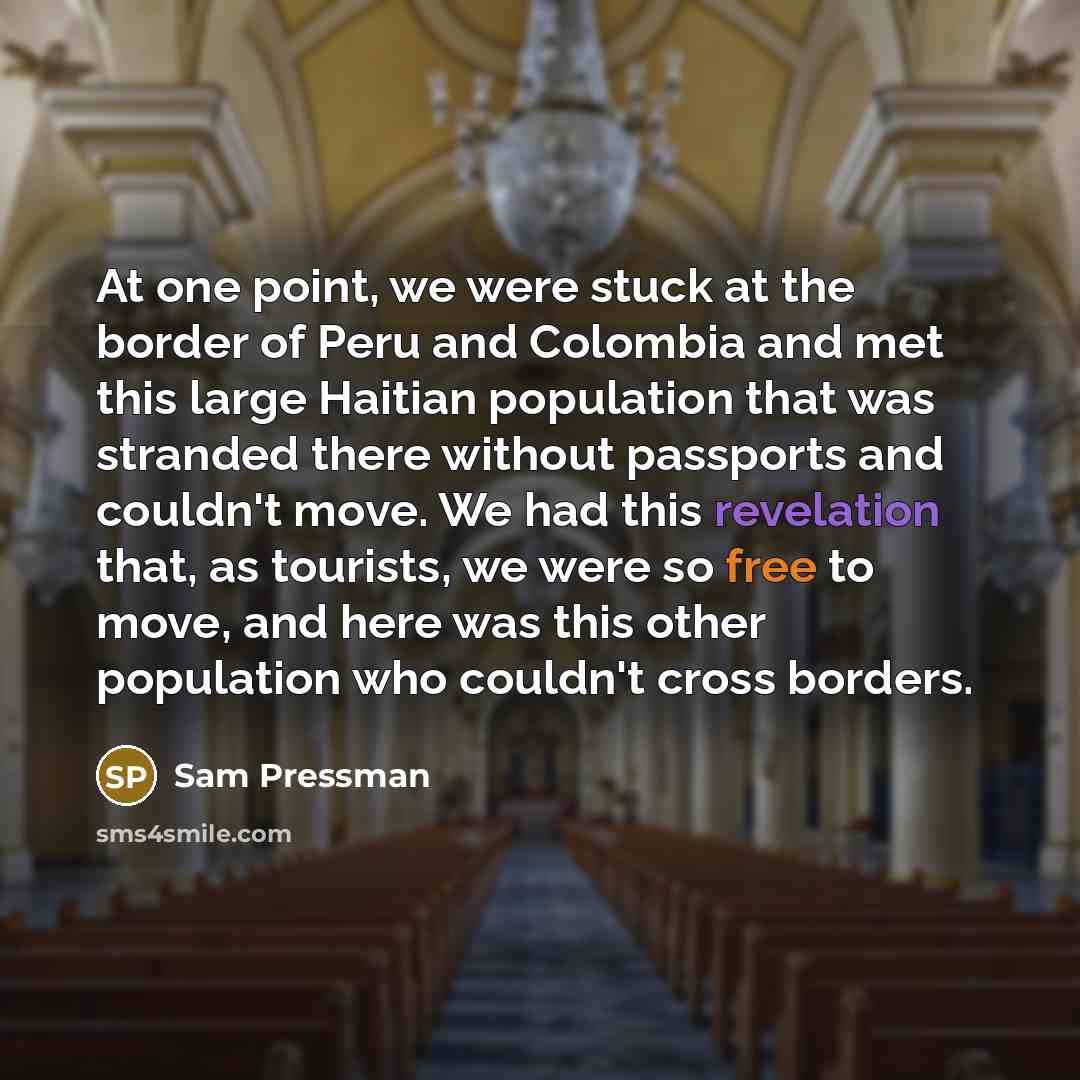 “At one point, we were stuck at the border of Peru and Colombia and met this large Haitian population that was stranded there without passports and couldn't move. We had this revelation that, as tourists, we were so free to move, and here was this other population who couldn't cross borders.” quote by Sam Pressman