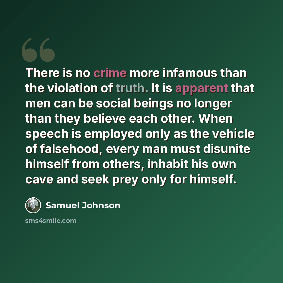 “There is no crime more infamous than the violation of truth. It is apparent that men can be social beings no longer than they believe each other. When speech is employed only as the vehicle of falsehood, every man must disunite himself from others, inhabit his own cave and seek prey only for…” quote by Samuel Johnson