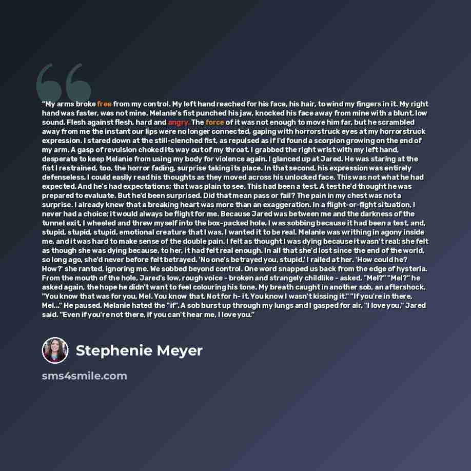“My arms broke free from my control. My left hand reached for his face, his hair, to wind my fingers in it. My right hand was faster, was not mine. Melanie's fist punched his jaw, knocked his face away from mine with a blunt, low sound. Flesh against flesh, hard and angry. The force of it was not…” quote by Stephenie Meyer