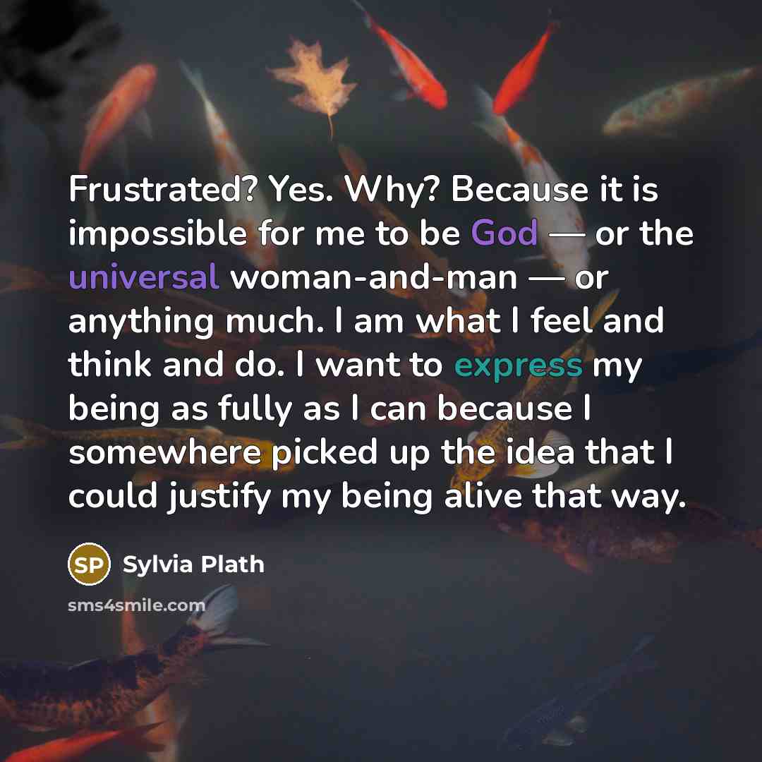 “Frustrated? Yes. Why? Because it is impossible for me to be God — or the universal woman-and-man — or anything much. I am what I feel and think and do. I want to express my being as fully as I can because I somewhere picked up the idea that I could justify my being alive that way.” quote by Sylvia Plath