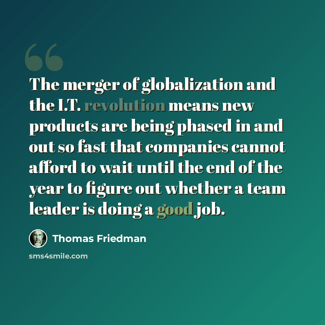 “The merger of globalization and the I.T. revolution means new products are being phased in and out so fast that companies cannot afford to wait until the end of the year to figure out whether a team leader is doing a good job.” quote by Thomas Friedman