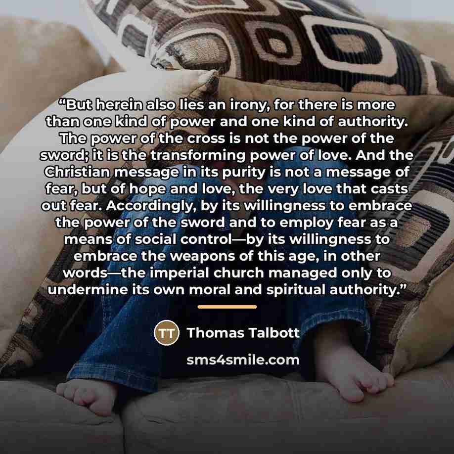 “But herein also lies an irony, for there is more than one kind of power and one kind of authority. The power of the cross is not the power of the sword; it is the transforming power of love. And the Christian message in its purity is not a message of fear, but of hope and love, the very love that…” quote by Thomas Talbott