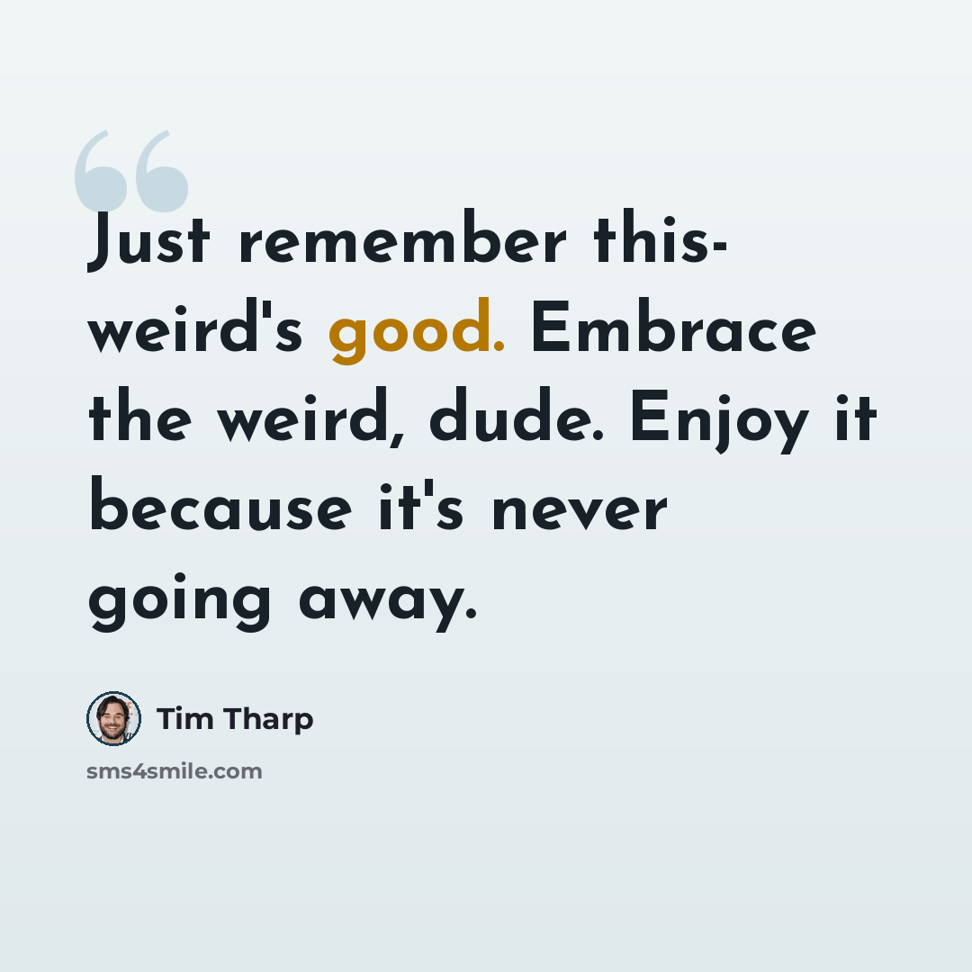 “Just remember this- weird's good. Embrace the weird, dude. Enjoy it because it's never going away.” quote by Tim Tharp