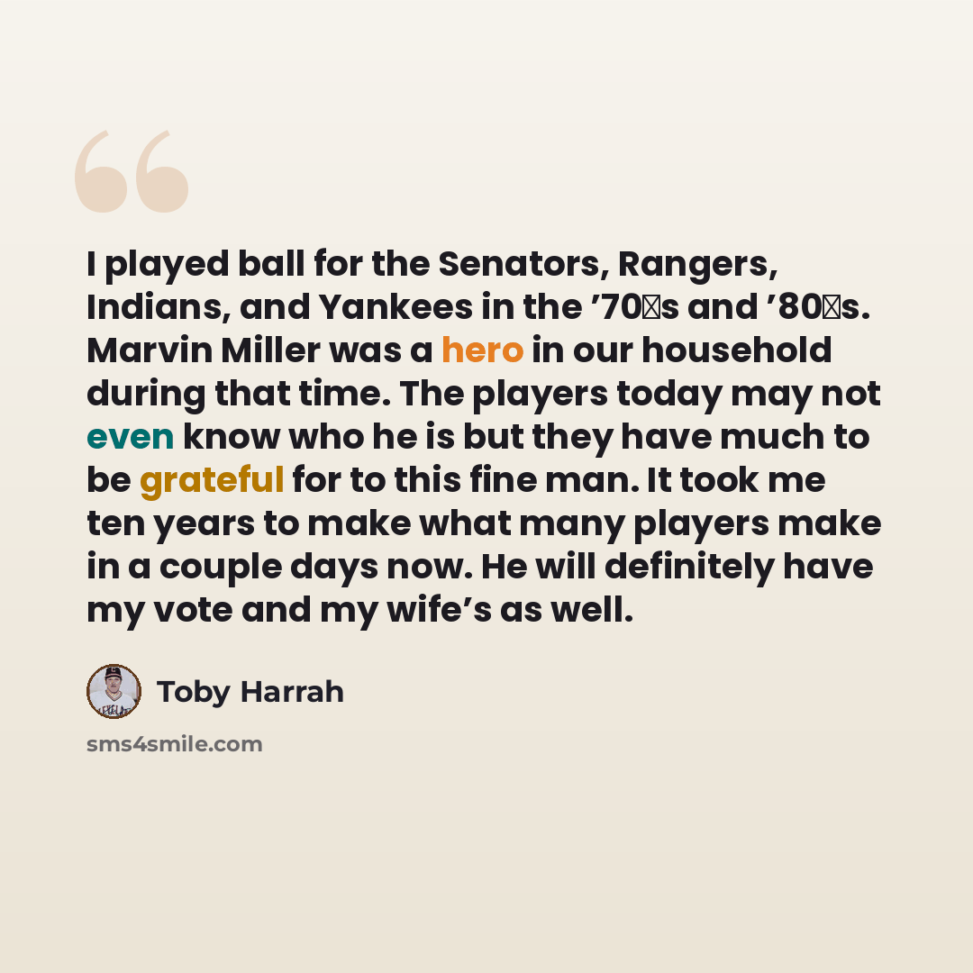 “I played ball for the Senators, Rangers, Indians, and Yankees in the ’70′s and ’80′s. Marvin Miller was a hero in our household during that time. The players today may not even know who he is but they have much to be grateful for to this fine man. It took me ten years to make what many players…” quote by Toby Harrah