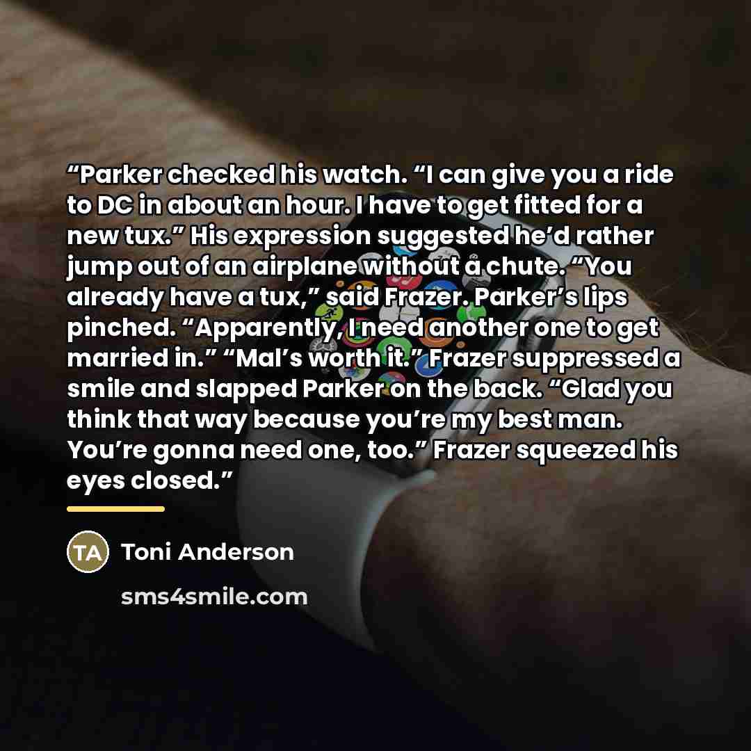 “Parker checked his watch. “I can give you a ride to DC in about an hour. I have to get fitted for a new tux.” His expression suggested he’d rather jump out of an airplane without a chute. “You already have a tux,” said Frazer. Parker’s lips pinched. “Apparently, I need another one to get married…” quote by Toni Anderson