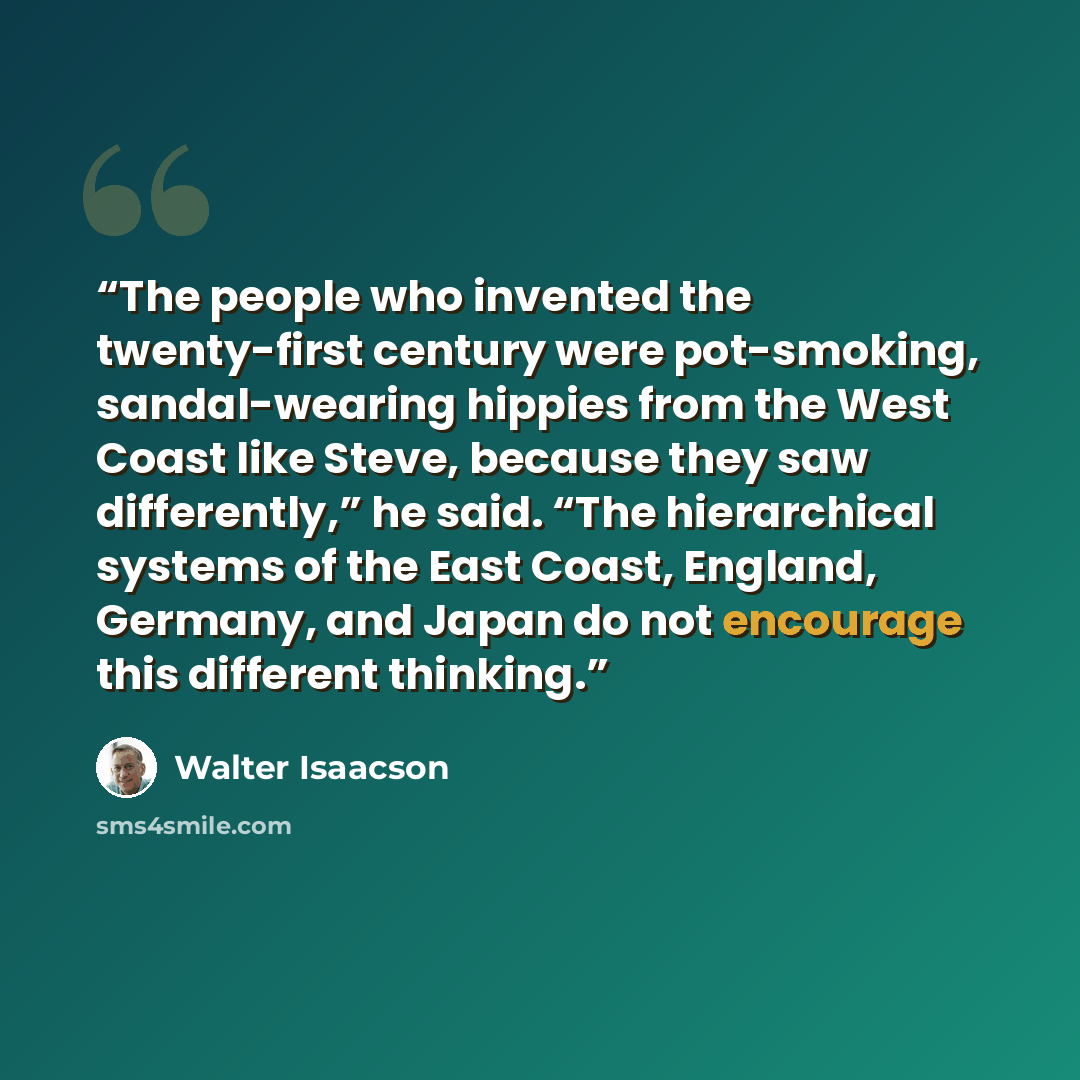 “The people who invented the twenty-first century were pot-smoking, sandal-wearing hippies from the West Coast like Steve, because they saw differently,” he said. “The hierarchical systems of the East Coast, England, Germany, and Japan do not encourage this different thinking.” quote by Walter Isaacson