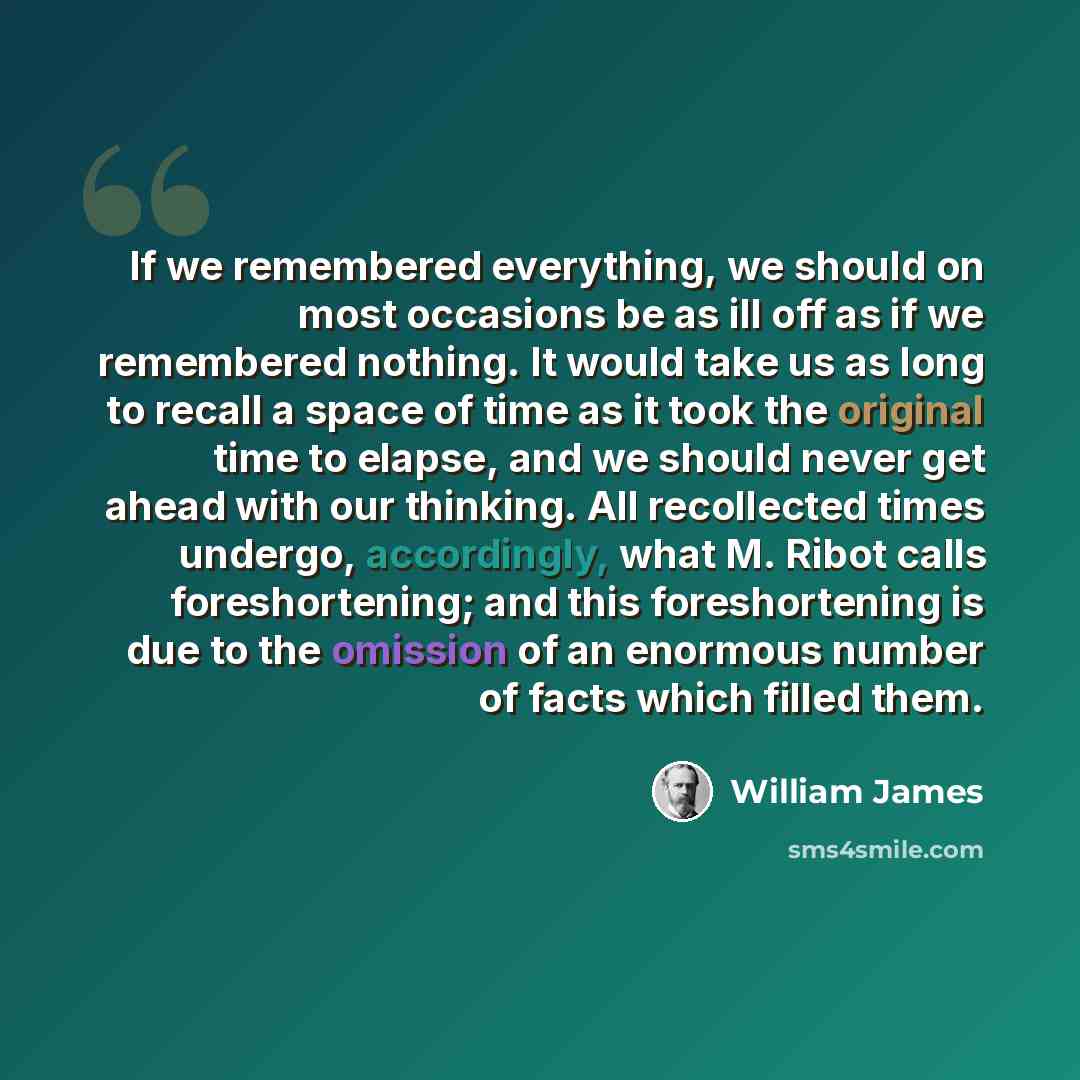 “If we remembered everything, we should on most occasions be as ill off as if we remembered nothing. It would take us as long to recall a space of time as it took the original time to elapse, and we should never get ahead with our thinking. All recollected times undergo, accordingly, what M. Ribot…” quote by William James