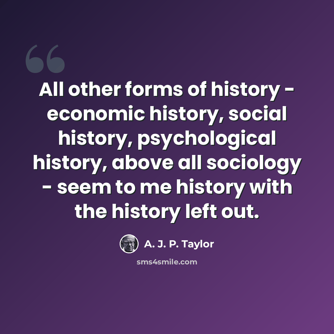 “All other forms of history - economic history, social history, psychological history, above all sociology - seem to me history with the history left out.” quote by A. J. P. Taylor