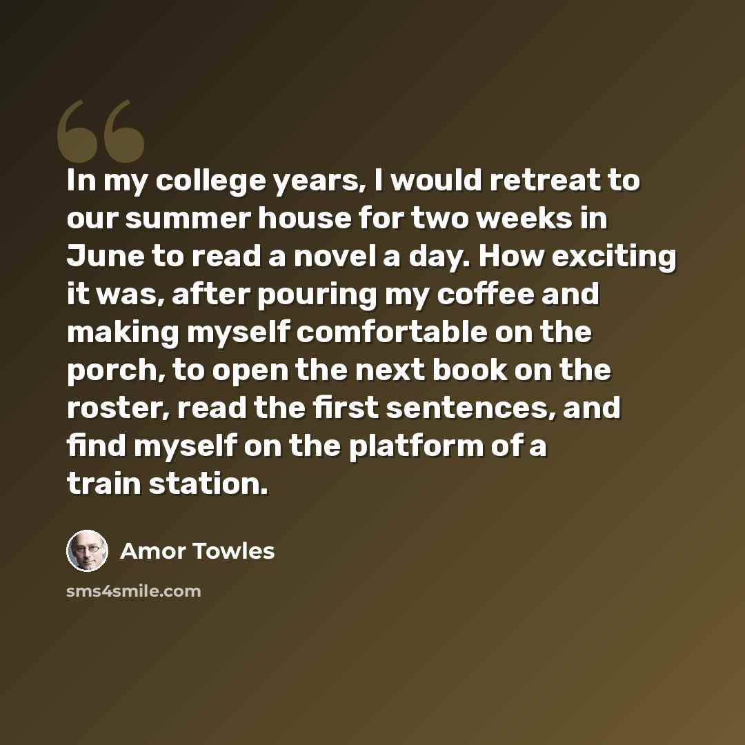 “In my college years, I would retreat to our summer house for two weeks in June to read a novel a day. How exciting it was, after pouring my coffee and making myself comfortable on the porch, to open the next book on the roster, read the first sentences, and find myself on the platform of a train…” quote by Amor Towles