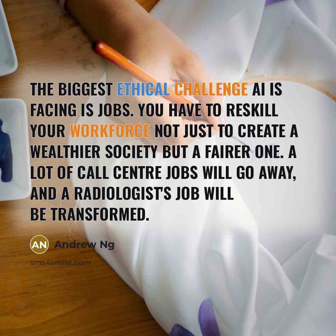“The biggest ethical challenge AI is facing is jobs. You have to reskill your workforce not just to create a wealthier society but a fairer one. A lot of call centre jobs will go away, and a radiologist's job will be transformed.” quote by Andrew Ng