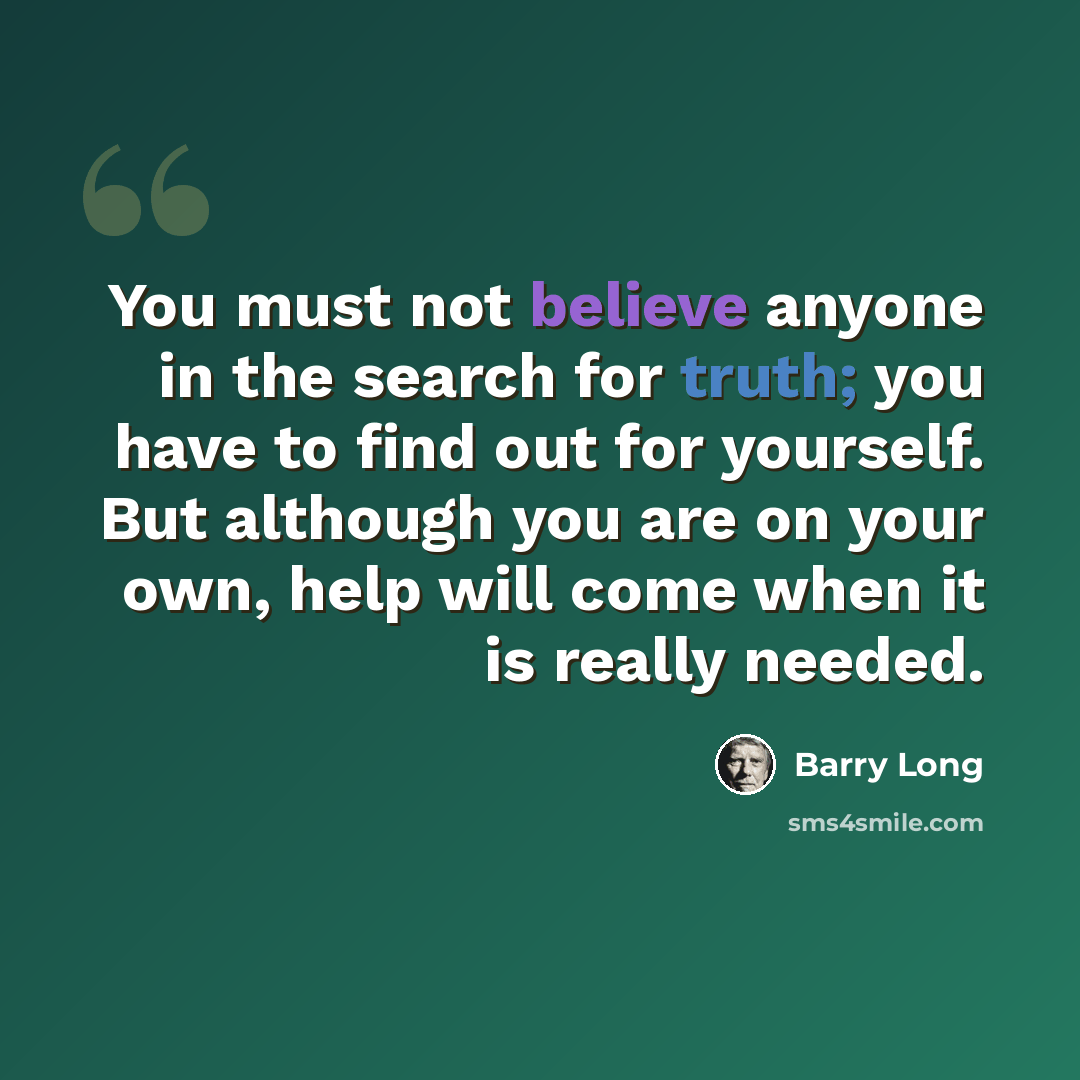 “You must not believe anyone in the search for truth; you have to find out for yourself. But although you are on your own, help will come when it is really needed.” quote by Barry Long