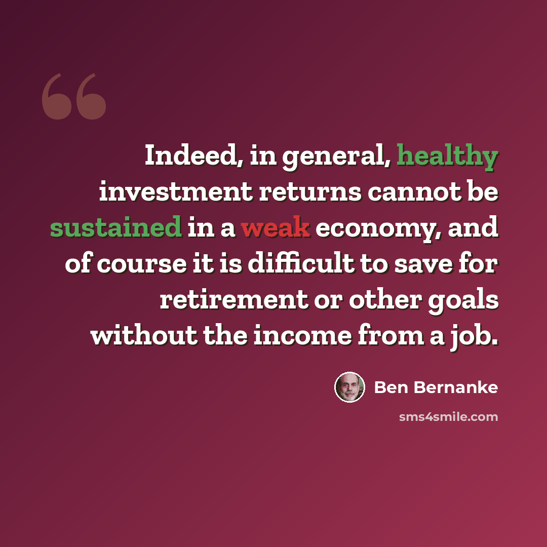 “Indeed, in general, healthy investment returns cannot be sustained in a weak economy, and of course it is difficult to save for retirement or other goals without the income from a job.” quote by Ben Bernanke