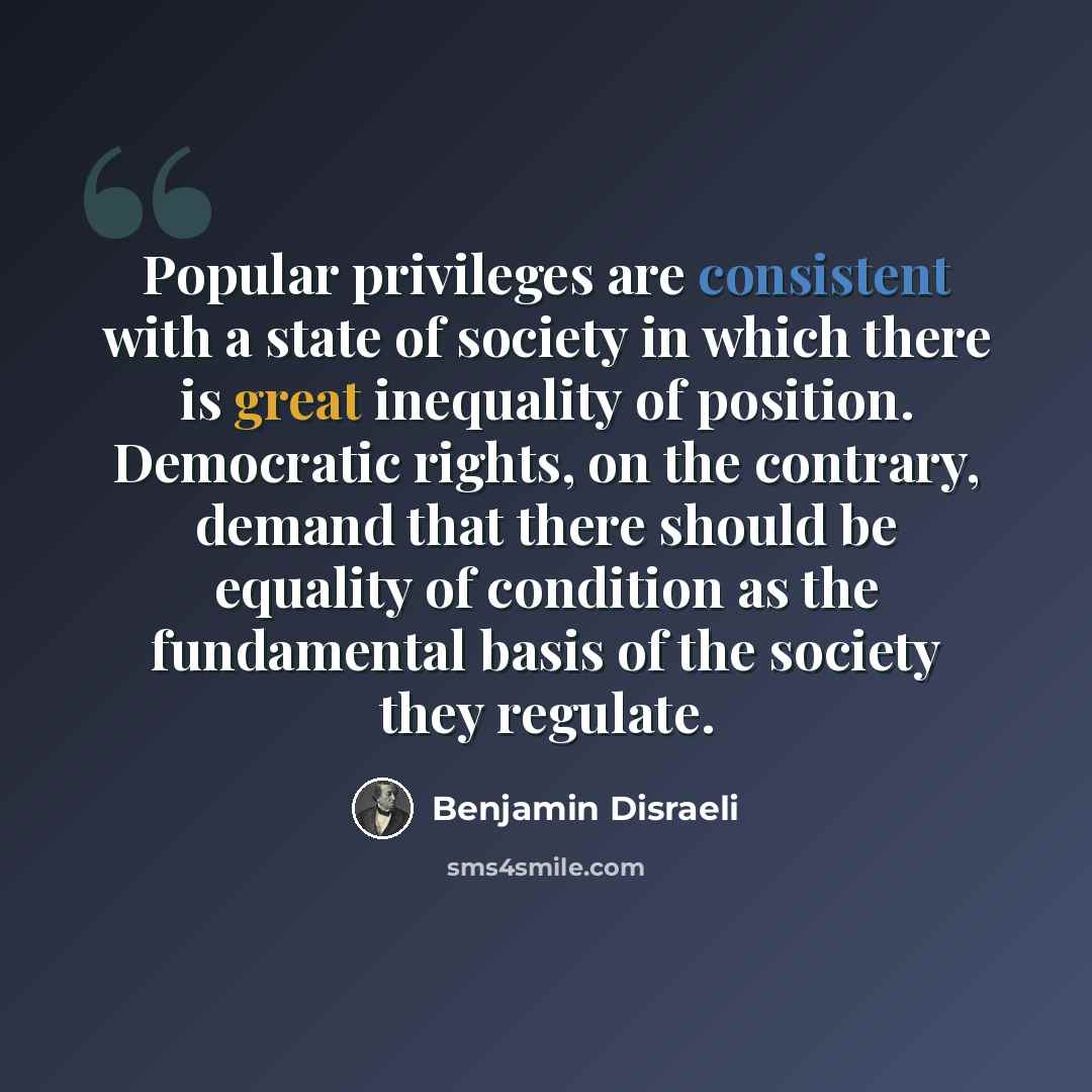 “Popular privileges are consistent with a state of society in which there is great inequality of position. Democratic rights, on the contrary, demand that there should be equality of condition as the fundamental basis of the society they regulate.” quote by Benjamin Disraeli