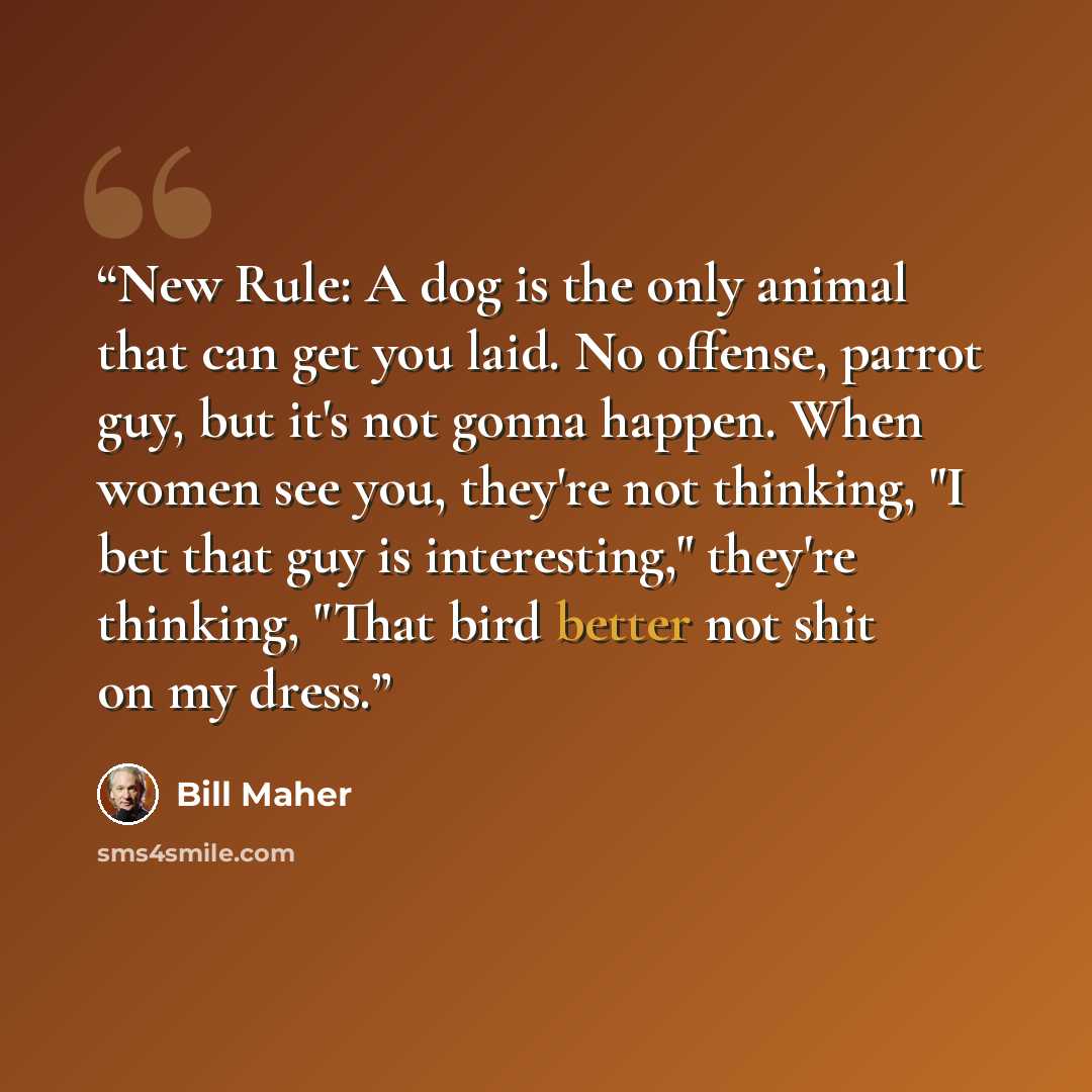 “New Rule: A dog is the only animal that can get you laid. No offense, parrot guy, but it's not gonna happen. When women see you, they're not thinking, "I bet that guy is interesting," they're thinking, "That bird better not shit on my dress.” quote by Bill Maher