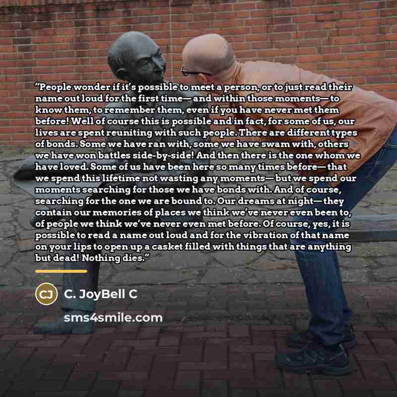“People wonder if it’s possible to meet a person, or to just read their name out loud for the first time— and within those moments— to know them, to remember them, even if you have never met them before! Well of course this is possible and in fact, for some of us, our lives are spent reuniting with…” quote by C. JoyBell C