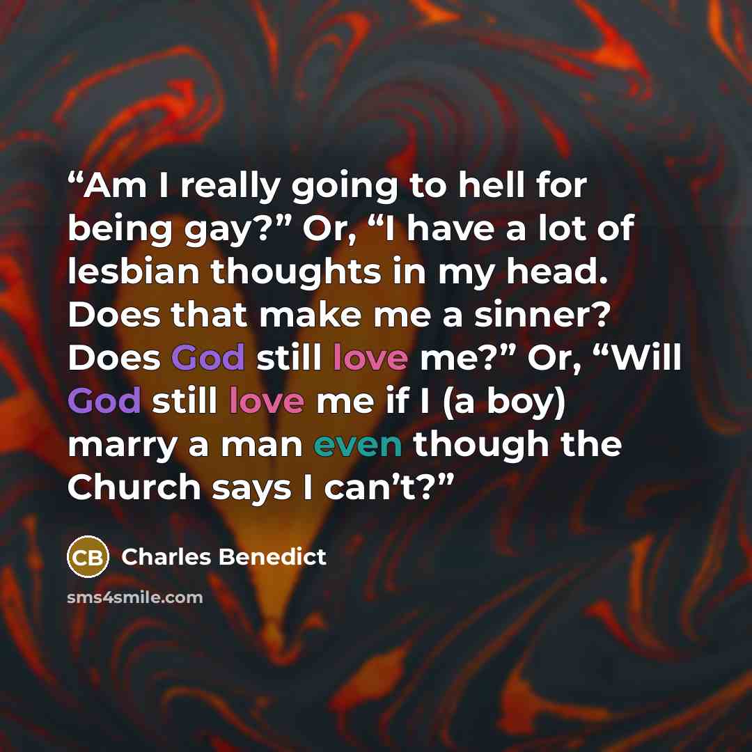 “Am I really going to hell for being gay?” Or, “I have a lot of lesbian thoughts in my head. Does that make me a sinner? Does God still love me?” Or, “Will God still love me if I (a boy) marry a man even though the Church says I can’t?” quote by Charles Benedict