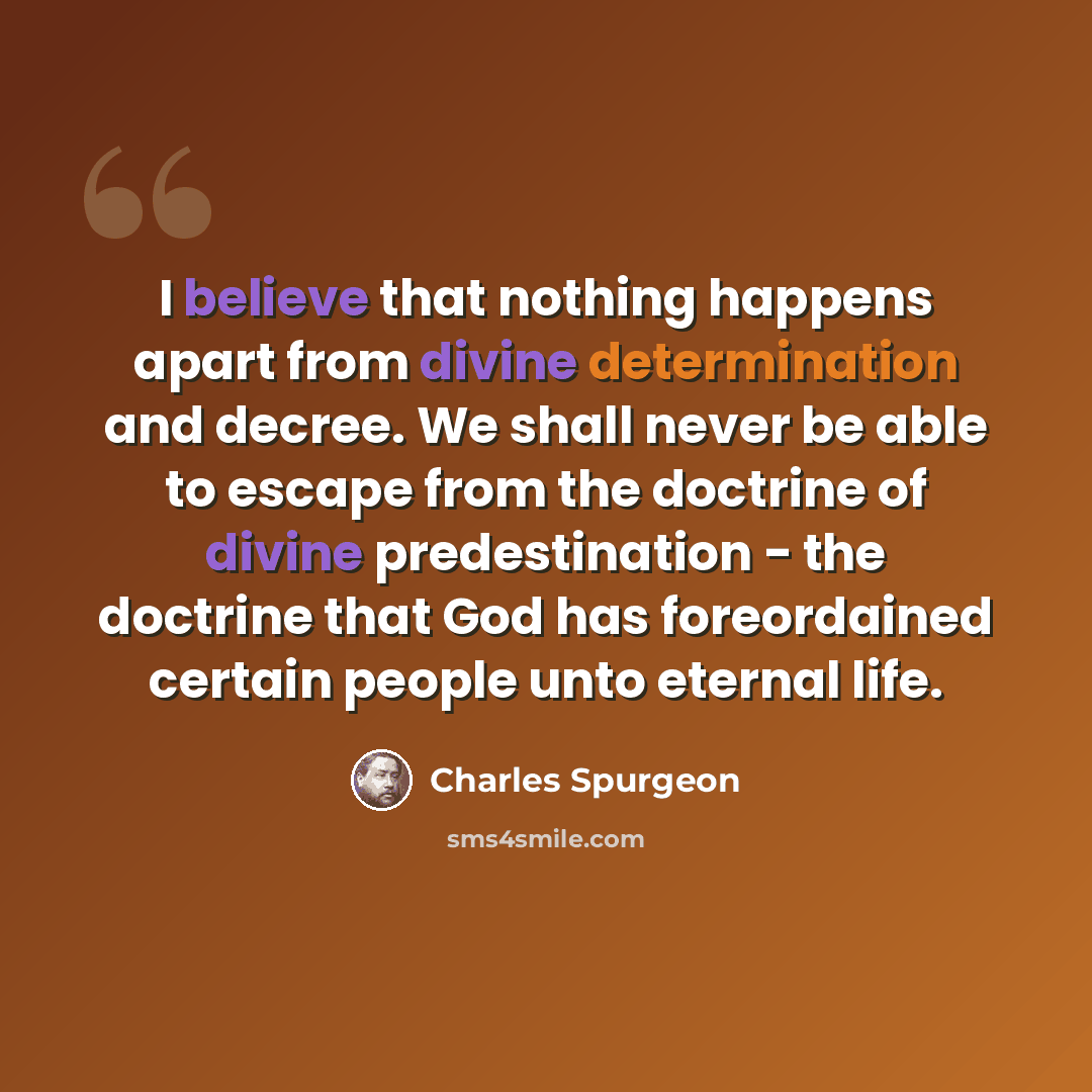 “I believe that nothing happens apart from divine determination and decree. We shall never be able to escape from the doctrine of divine predestination - the doctrine that God has foreordained certain people unto eternal life.” quote by Charles Spurgeon