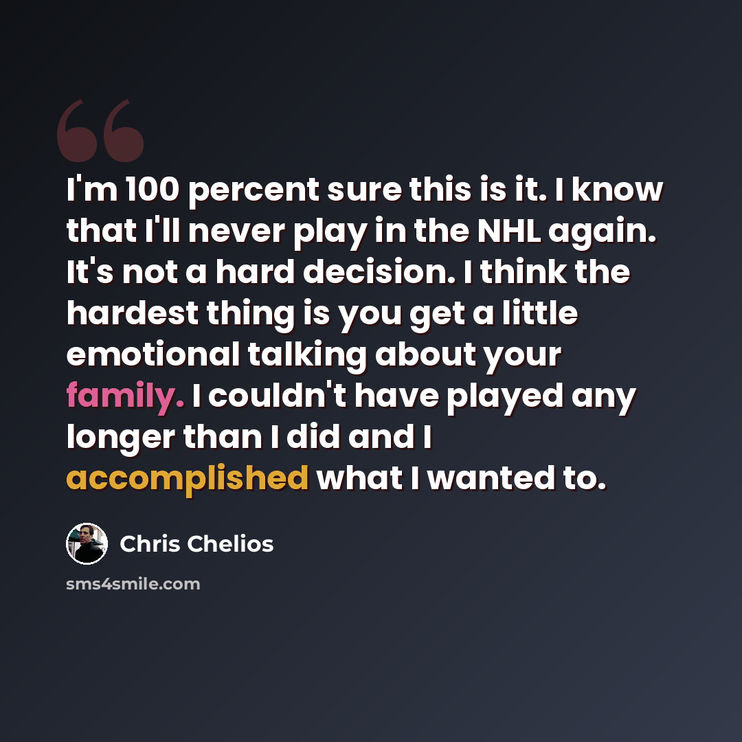 “I'm 100 percent sure this is it. I know that I'll never play in the NHL again. It's not a hard decision. I think the hardest thing is you get a little emotional talking about your family. I couldn't have played any longer than I did and I accomplished what I wanted to.” quote by Chris Chelios