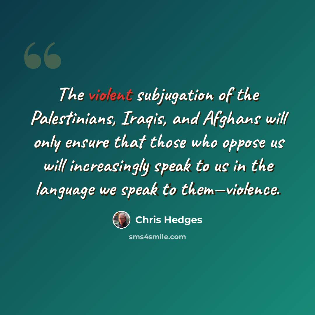 “The violent subjugation of the Palestinians, Iraqis, and Afghans will only ensure that those who oppose us will increasingly speak to us in the language we speak to them—violence.” quote by Chris Hedges