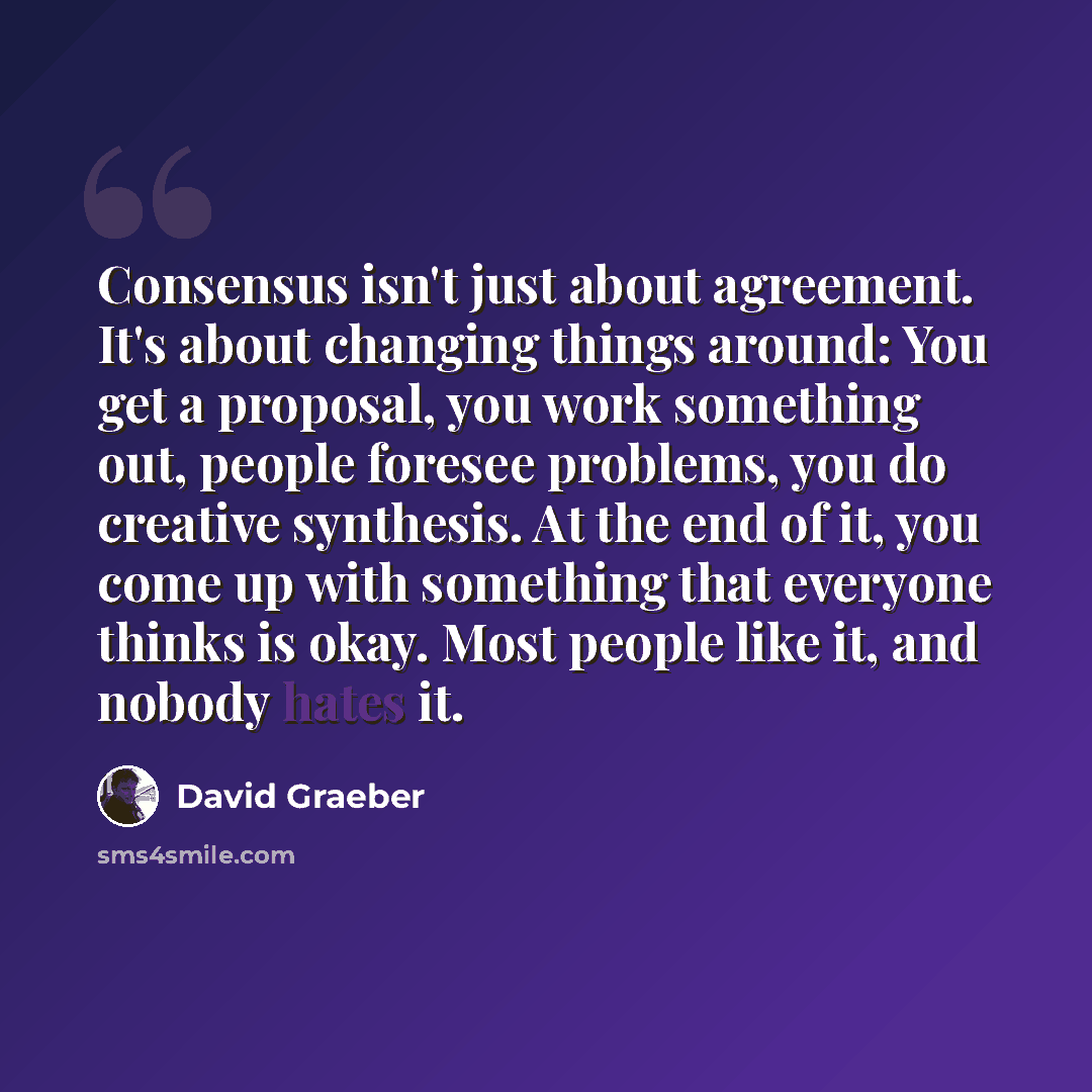 “Consensus isn't just about agreement. It's about changing things around: You get a proposal, you work something out, people foresee problems, you do creative synthesis. At the end of it, you come up with something that everyone thinks is okay. Most people like it, and nobody hates it.” quote by David Graeber