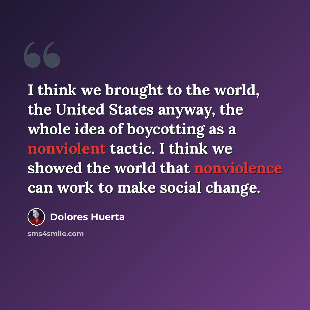 “I think we brought to the world, the United States anyway, the whole idea of boycotting as a nonviolent tactic. I think we showed the world that nonviolence can work to make social change.” quote by Dolores Huerta