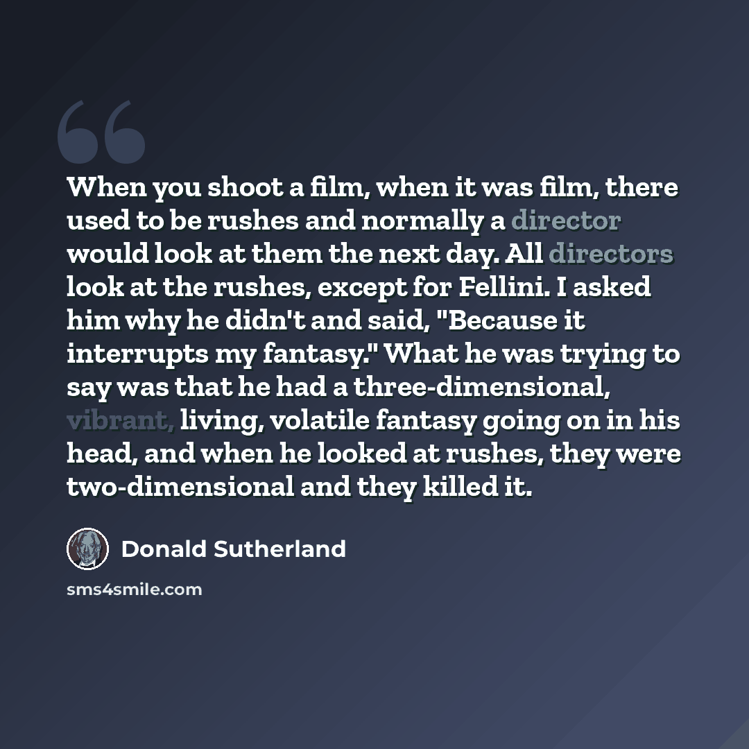 “When you shoot a film, when it was film, there used to be rushes and normally a director would look at them the next day. All directors look at the rushes, except for Fellini. I asked him why he didn't and said, "Because it interrupts my fantasy." What he was trying to say was that he had a…” quote by Donald Sutherland