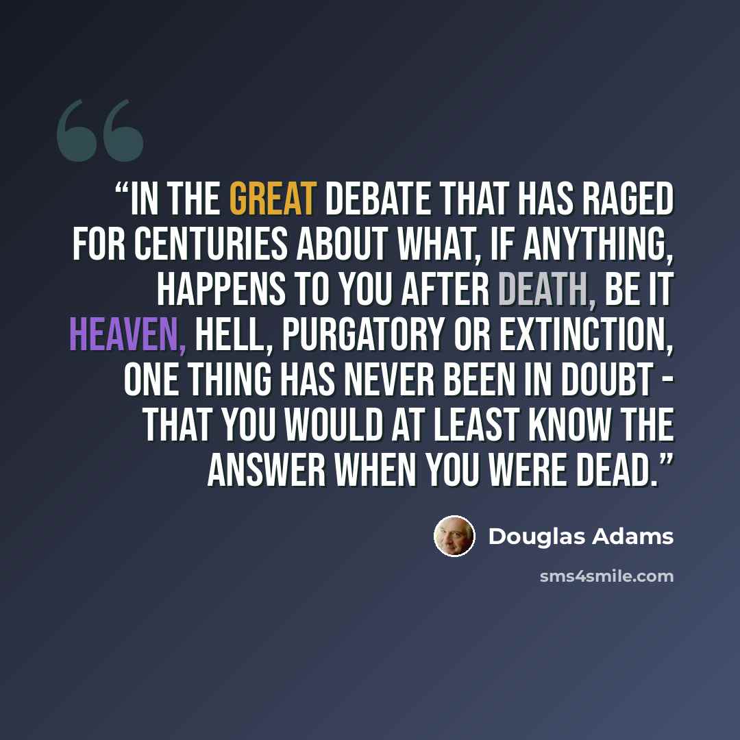 “In the great debate that has raged for centuries about what, if anything, happens to you after death, be it heaven, hell, purgatory or extinction, one thing has never been in doubt - that you would at least know the answer when you were dead.” quote by Douglas Adams