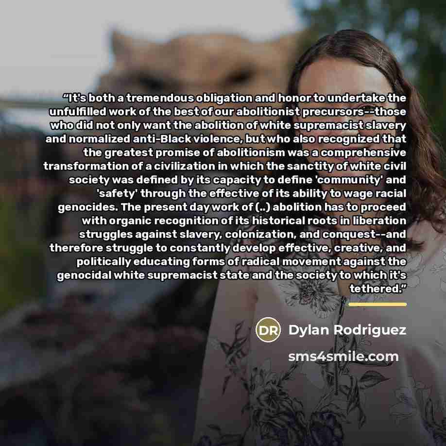 “It's both a tremendous obligation and honor to undertake the unfulfilled work of the best of our abolitionist precursors--those who did not only want the abolition of white supremacist slavery and normalized anti-Black violence, but who also recognized that the greatest promise of abolitionism was…” quote by Dylan Rodriguez