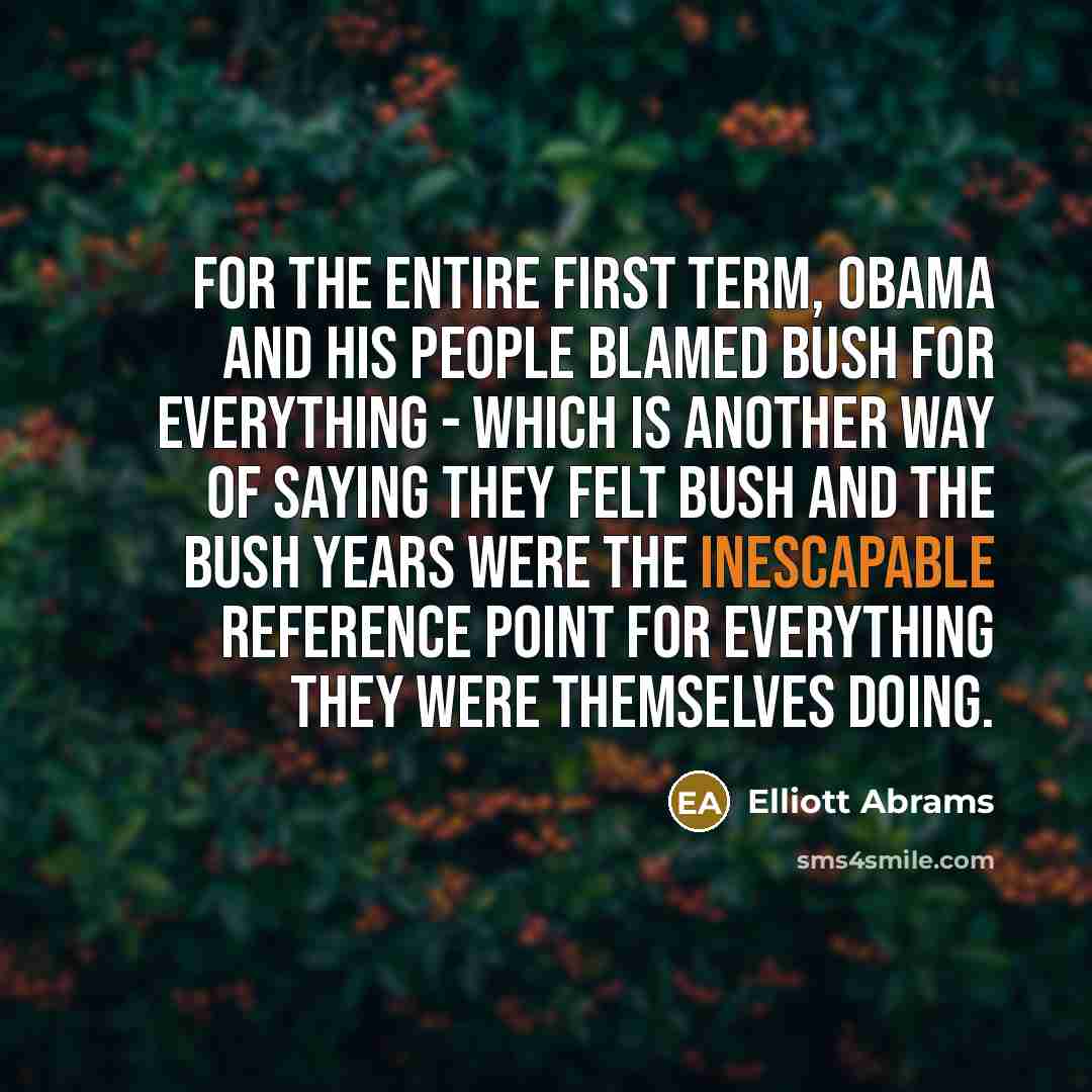 “For the entire first term, Obama and his people blamed Bush for everything - which is another way of saying they felt Bush and the Bush years were the inescapable reference point for everything they were themselves doing.” quote by Elliott Abrams