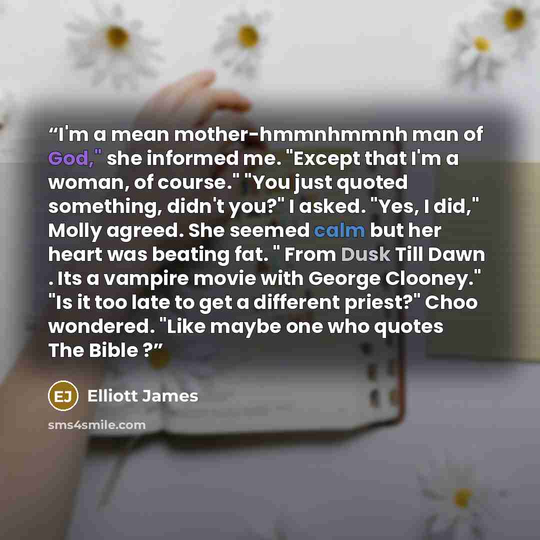 “I'm a mean mother-hmmnhmmnh man of God," she informed me. "Except that I'm a woman, of course." "You just quoted something, didn't you?" I asked. "Yes, I did," Molly agreed. She seemed calm but her heart was beating fat. " From Dusk Till Dawn . Its a vampire movie with George Clooney." "Is it too…” quote by Elliott James