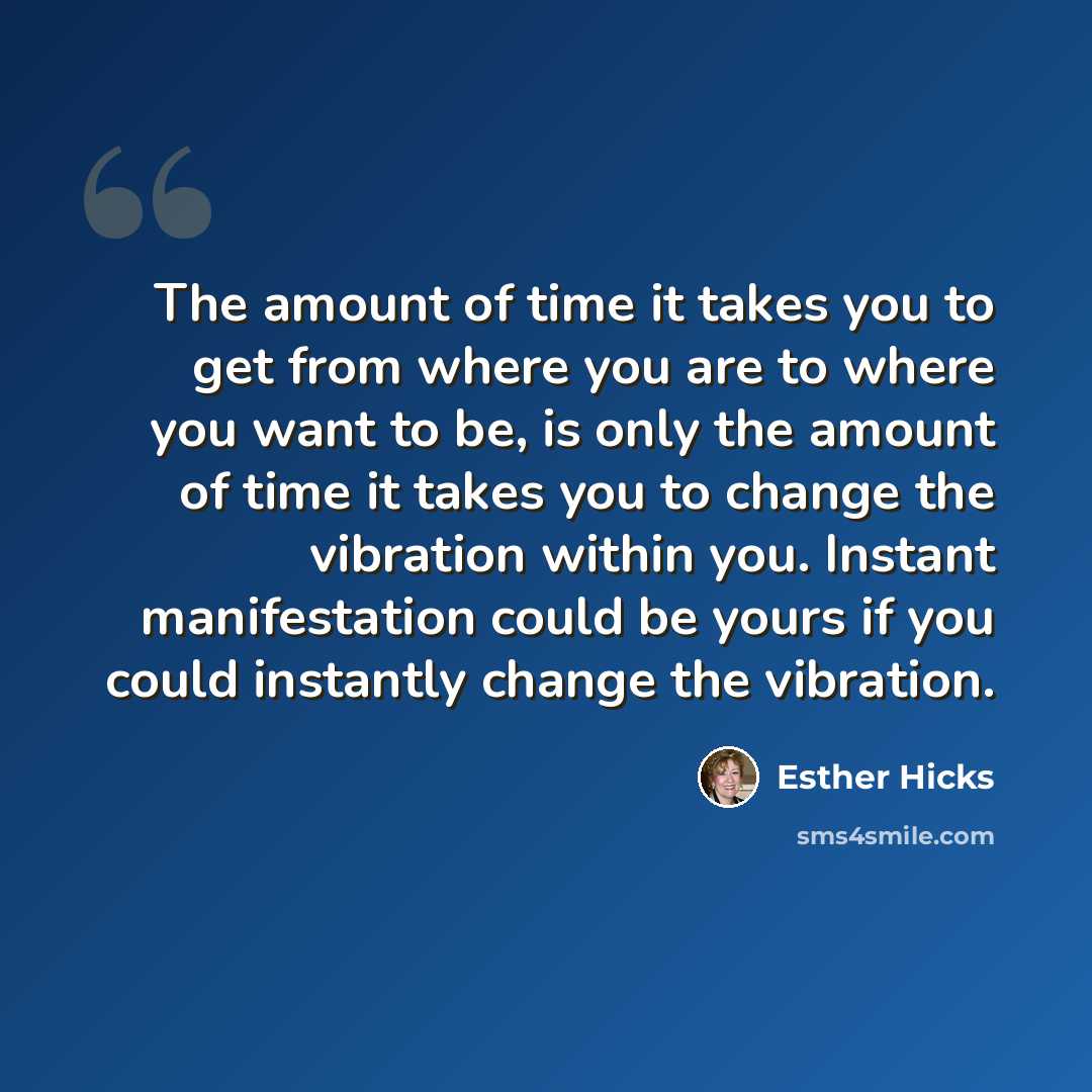 “The amount of time it takes you to get from where you are to where you want to be, is only the amount of time it takes you to change the vibration within you. Instant manifestation could be yours if you could instantly change the vibration.” quote by Esther Hicks