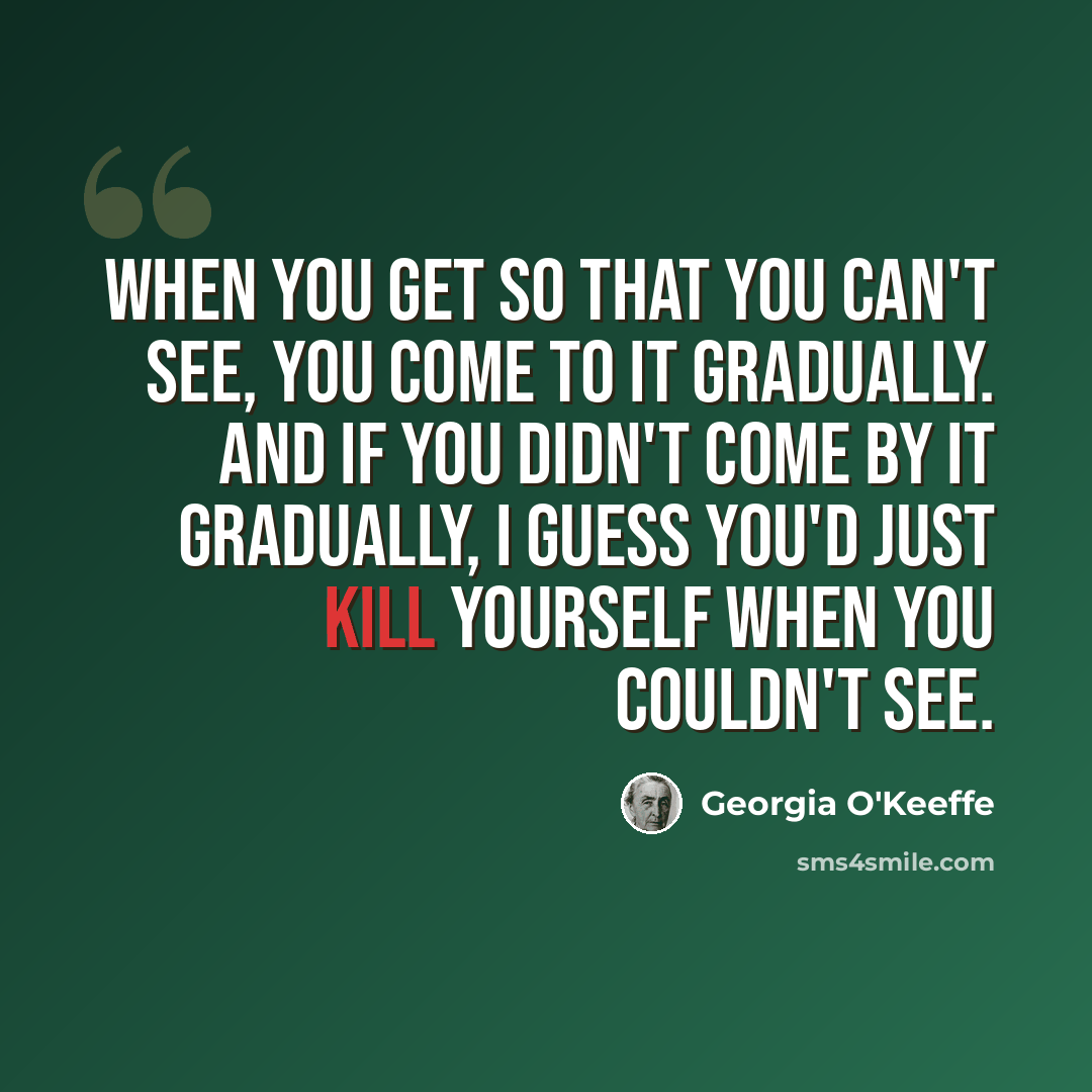 “When you get so that you can't see, you come to it gradually. And if you didn't come by it gradually, I guess you'd just kill yourself when you couldn't see.” quote by Georgia O'Keeffe
