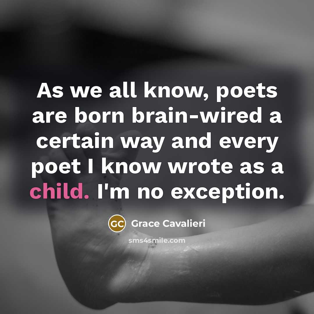 “As we all know, poets are born brain-wired a certain way and every poet I know wrote as a child. I'm no exception.” quote by Grace Cavalieri