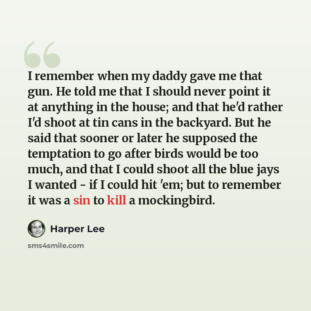 “I remember when my daddy gave me that gun. He told me that I should never point it at anything in the house; and that he'd rather I'd shoot at tin cans in the backyard. But he said that sooner or later he supposed the temptation to go after birds would be too much, and that I could shoot all the…” quote by Harper Lee
