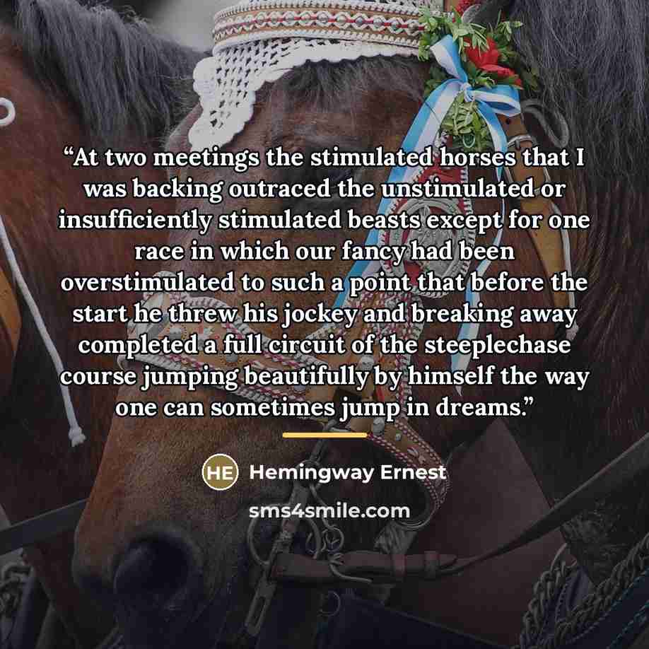 “At two meetings the stimulated horses that I was backing outraced the unstimulated or insufficiently stimulated beasts except for one race in which our fancy had been overstimulated to such a point that before the start he threw his jockey and breaking away completed a full circuit of the…” quote by Hemingway Ernest