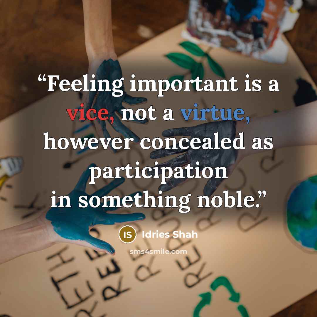 “Feeling important is a vice, not a virtue, however concealed as participation in something noble.” quote by Idries Shah